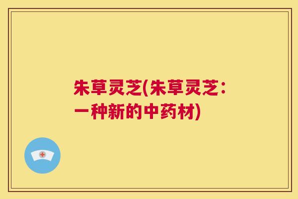 朱草灵芝(朱草灵芝：一种新的中药材)  第1张