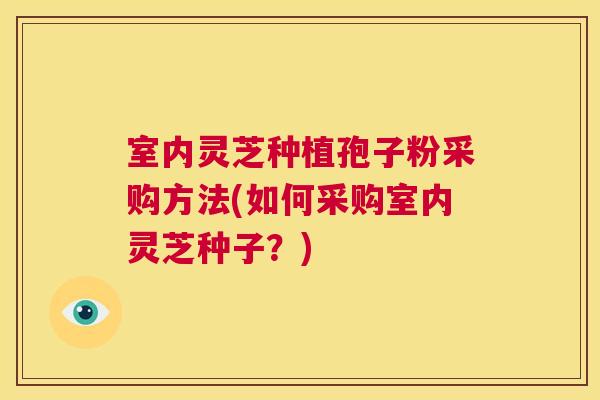 室内灵芝种植孢子粉采购方法(如何采购室内灵芝种子？)  第1张