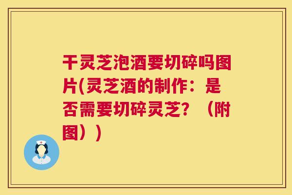 干灵芝泡酒要切碎吗图片(灵芝酒的制作：是否需要切碎灵芝？（附图）)  第1张