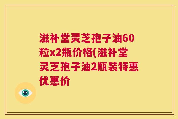 滋补堂灵芝孢子油60粒x2瓶价格(滋补堂灵芝孢子油2瓶装特惠优惠价  第1张