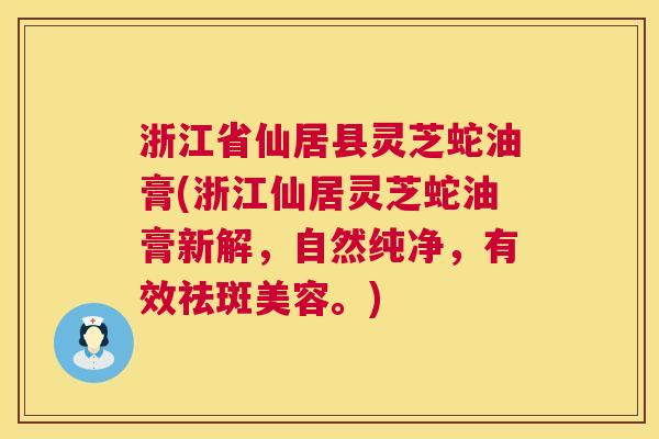 浙江省仙居县灵芝蛇油膏(浙江仙居灵芝蛇油膏新解，自然纯净，有效祛斑美容。)  第1张