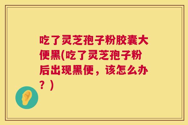吃了灵芝孢子粉胶囊大便黑(吃了灵芝孢子粉后出现黑便，该怎么办？)  第1张