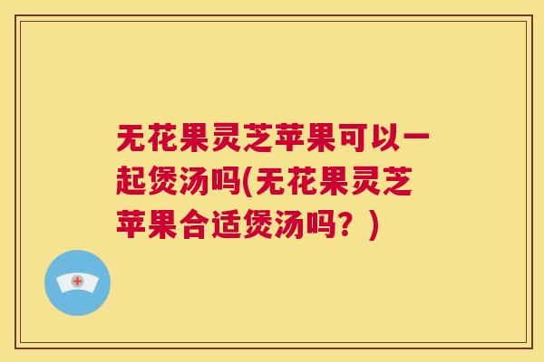 无花果灵芝苹果可以一起煲汤吗(无花果灵芝苹果合适煲汤吗？)  第1张