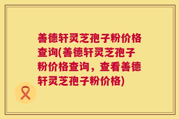 善德轩灵芝孢子粉价格查询(善德轩灵芝孢子粉价格查询,查看善德轩灵芝孢子粉价格) 第1张 善德轩灵芝孢子粉价格查询(善德轩灵芝孢子粉价格查询,查看善德轩灵芝孢子粉价格) 第1张
