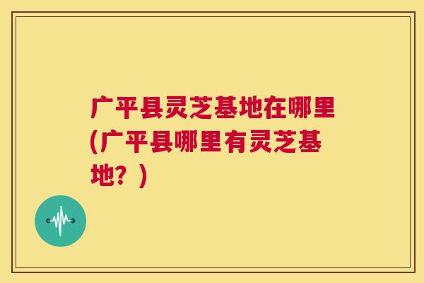 广平县灵芝基地在哪里(广平县哪里有灵芝基地?) 第1张 广平县灵芝基地在哪里(广平县哪里有灵芝基地?) 第1张