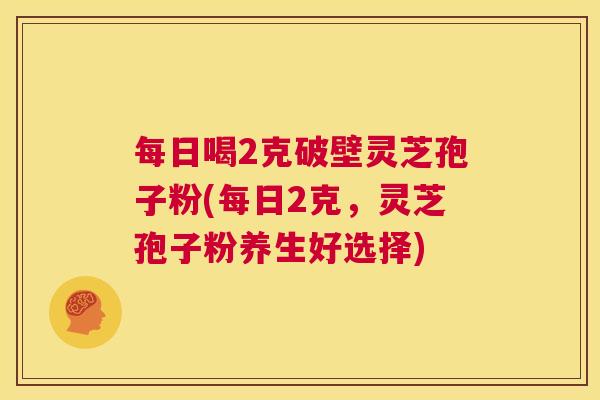 每日喝2克破壁灵芝孢子粉(每日2克,灵芝孢子粉养生好选择) 第1张 每日喝2克破壁灵芝孢子粉(每日2克,灵芝孢子粉养生好选择) 第1张