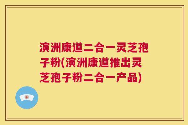 演洲康道二合一灵芝孢子粉(演洲康道推出灵芝孢子粉二合一产品)  第1张