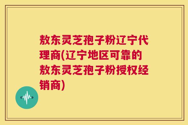 敖东灵芝孢子粉辽宁代理商(辽宁地区可靠的敖东灵芝孢子粉授权经销商)  第1张