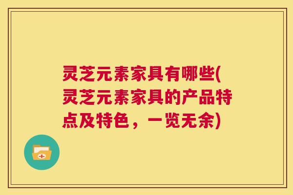 灵芝元素家具有哪些(灵芝元素家具的产品特点及特色，一览无余)  第1张