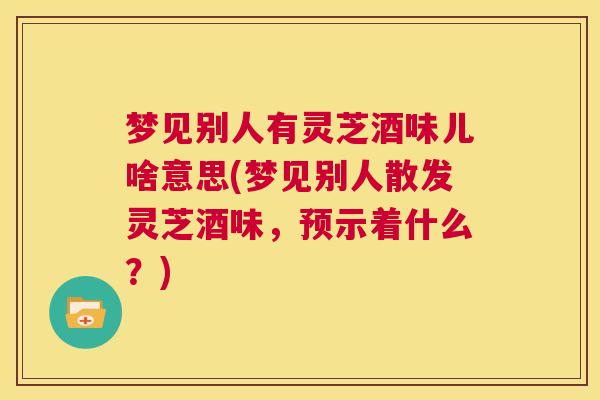 梦见别人有灵芝酒味儿啥意思(梦见别人散发灵芝酒味，预示着什么？)  第1张