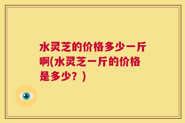 水灵芝的价格多少一斤啊(水灵芝一斤的价格是多少？)  第1张