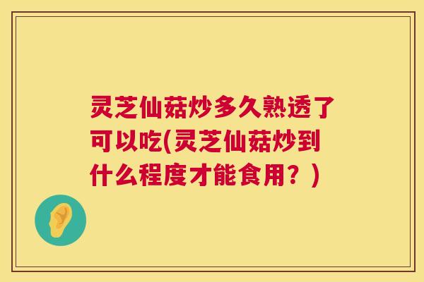 灵芝仙菇炒多久熟透了可以吃(灵芝仙菇炒到什么程度才能食用？)  第1张