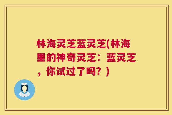 林海灵芝蓝灵芝(林海里的神奇灵芝：蓝灵芝，你试过了吗？)  第1张