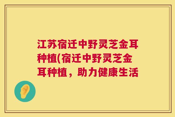 江苏宿迁中野灵芝金耳种植(宿迁中野灵芝金耳种植，助力健康生活  第1张