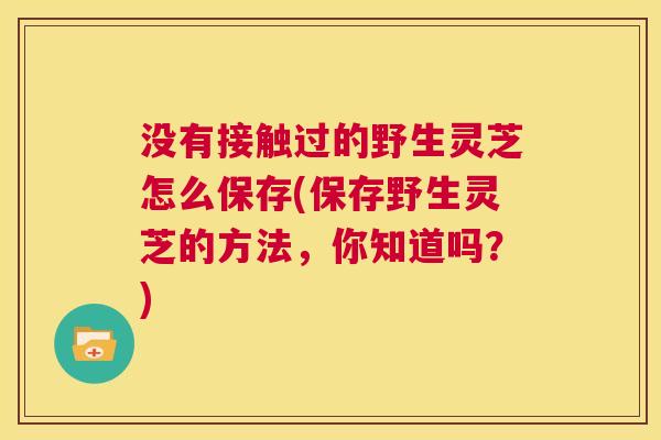 没有接触过的野生灵芝怎么保存(保存野生灵芝的方法,你知道吗?) 第1张 没有接触过的野生灵芝怎么保存(保存野生灵芝的方法,你知道吗?) 第1张