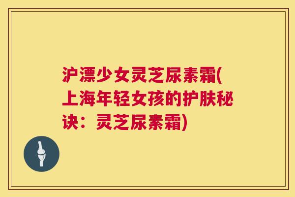 沪漂少女灵芝尿素霜(上海年轻女孩的护肤秘诀：灵芝尿素霜)  第1张