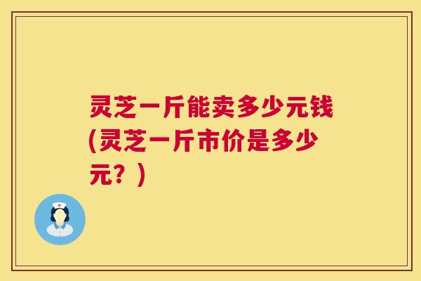 灵芝一斤能卖多少元钱(灵芝一斤市价是多少元?) 第1张 灵芝一斤能卖多少元钱(灵芝一斤市价是多少元?) 第1张