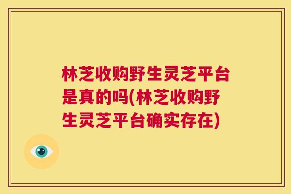 林芝收购野生灵芝平台是真的吗(林芝收购野生灵芝平台确实存在) 第1张 林芝收购野生灵芝平台是真的吗(林芝收购野生灵芝平台确实存在) 第1张