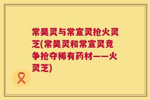 常昊灵与常宣灵抢火灵芝(常昊灵和常宣灵竞争抢夺稀有药材——火灵芝) 第1张 常昊灵与常宣灵抢火灵芝(常昊灵和常宣灵竞争抢夺稀有药材——火灵芝) 第1张