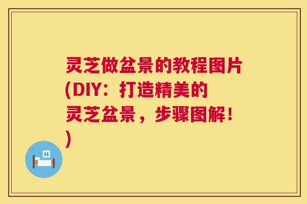 灵芝做盆景的教程图片(DIY:打造精美的灵芝盆景,步骤图解!) 第1张 灵芝做盆景的教程图片(DIY:打造精美的灵芝盆景,步骤图解!) 第1张