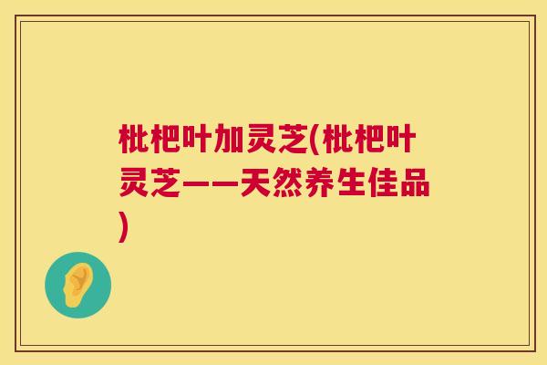 枇杷叶加灵芝(枇杷叶灵芝——天然养生佳品) 第1张 枇杷叶加灵芝(枇杷叶灵芝——天然养生佳品) 第1张