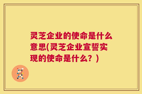 灵芝企业的使命是什么意思(灵芝企业宣誓实现的使命是什么？)  第1张