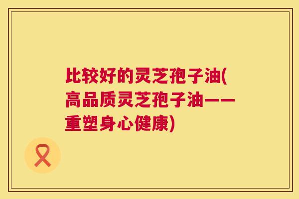 比较好的灵芝孢子油(高品质灵芝孢子油——重塑身心健康)  第1张
