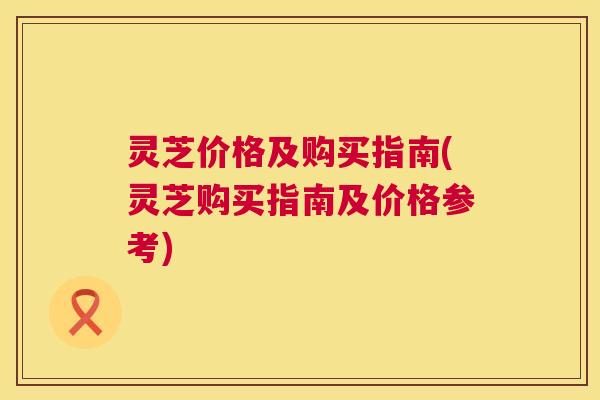 灵芝价格及购买指南(灵芝购买指南及价格参考)  第1张