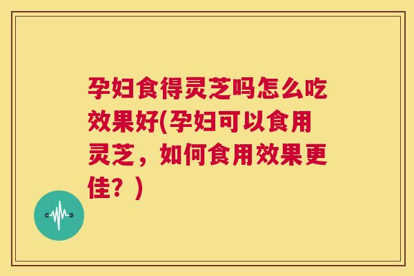 孕妇食得灵芝吗怎么吃效果好(孕妇可以食用灵芝,如何食用效果更佳?) 第1张 孕妇食得灵芝吗怎么吃效果好(孕妇可以食用灵芝,如何食用效果更佳?) 第1张