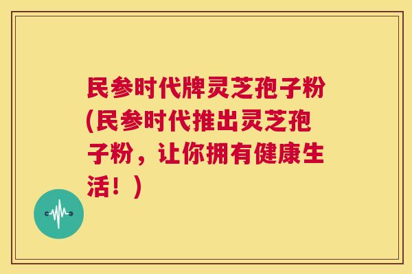 民参时代牌灵芝孢子粉(民参时代推出灵芝孢子粉,让你拥有健康生活!) 第1张 民参时代牌灵芝孢子粉(民参时代推出灵芝孢子粉,让你拥有健康生活!) 第1张