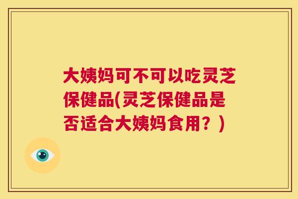 大姨妈可不可以吃灵芝保健品(灵芝保健品是否适合大姨妈食用？)  第1张