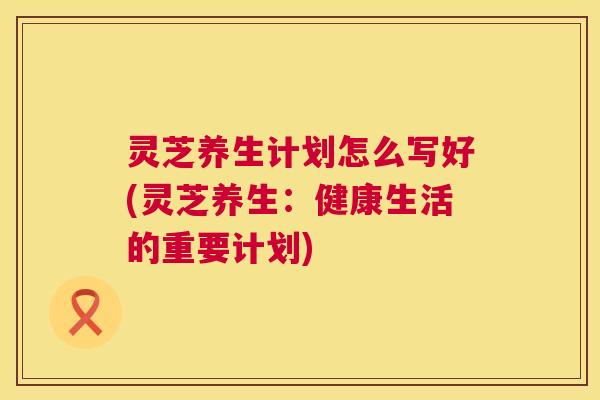灵芝养生计划怎么写好(灵芝养生：健康生活的重要计划)  第1张