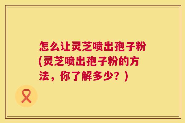 怎么让灵芝喷出孢子粉(灵芝喷出孢子粉的方法,你了解多少?) 第1张 怎么让灵芝喷出孢子粉(灵芝喷出孢子粉的方法,你了解多少?) 第1张