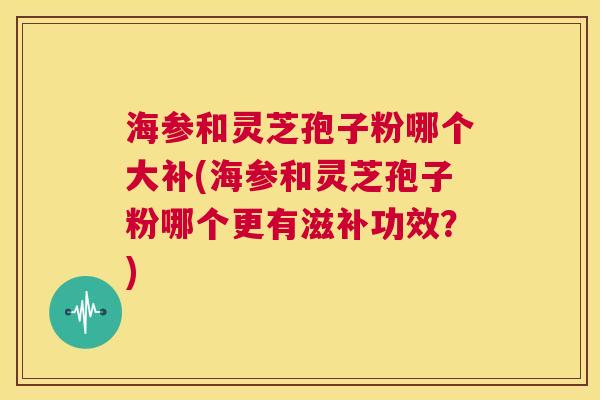 海参和灵芝孢子粉哪个大补(海参和灵芝孢子粉哪个更有滋补功效?) 第1张 海参和灵芝孢子粉哪个大补(海参和灵芝孢子粉哪个更有滋补功效?) 第1张