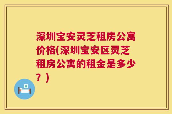 深圳宝安灵芝租房公寓价格(深圳宝安区灵芝租房公寓的租金是多少?) 第1张 深圳宝安灵芝租房公寓价格(深圳宝安区灵芝租房公寓的租金是多少?) 第1张