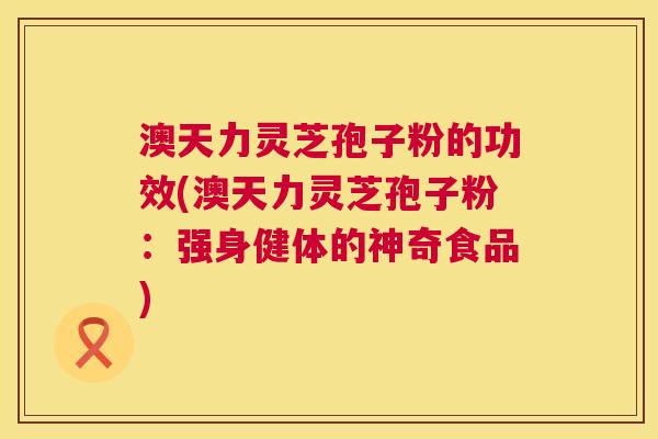 澳天力灵芝孢子粉的功效(澳天力灵芝孢子粉：强身健体的神奇食品)  第1张