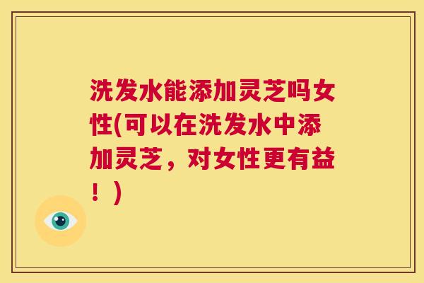洗发水能添加灵芝吗女性(可以在洗发水中添加灵芝，对女性更有益！)  第1张