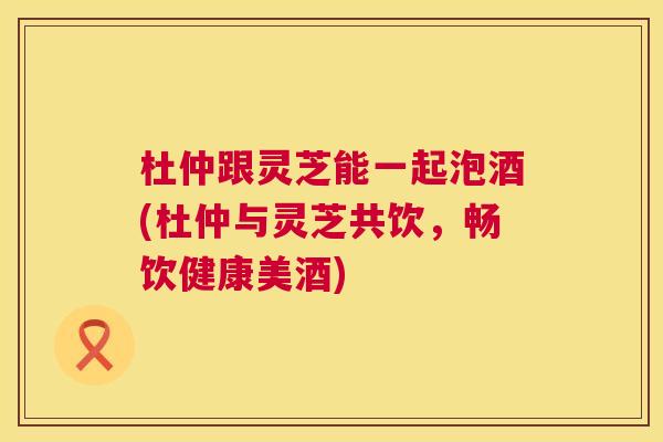 杜仲跟灵芝能一起泡酒(杜仲与灵芝共饮,畅饮健康美酒) 第1张 杜仲跟灵芝能一起泡酒(杜仲与灵芝共饮,畅饮健康美酒) 第1张