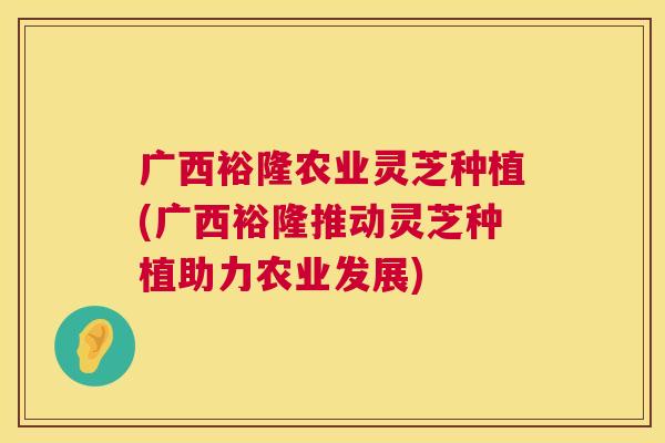 广西裕隆农业灵芝种植(广西裕隆推动灵芝种植助力农业发展)  第1张