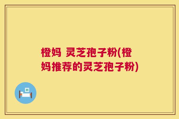 橙妈 灵芝孢子粉(橙妈推荐的灵芝孢子粉)  第1张