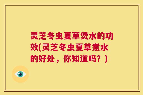 灵芝冬虫夏草煲水的功效(灵芝冬虫夏草煮水的好处，你知道吗？)  第1张