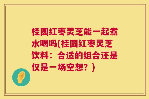 桂圆红枣灵芝能一起煮水喝吗(桂圆红枣灵芝饮料：合适的组合还是仅是一场空想？)  第1张