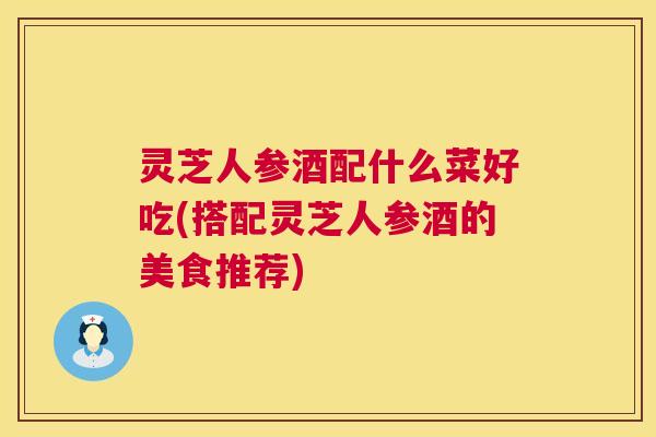 灵芝人参酒配什么菜好吃(搭配灵芝人参酒的美食推荐)  第1张