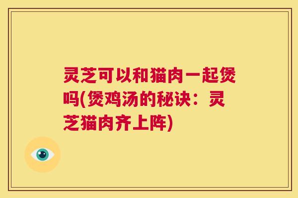 灵芝可以和猫肉一起煲吗(煲鸡汤的秘诀：灵芝猫肉齐上阵)  第1张