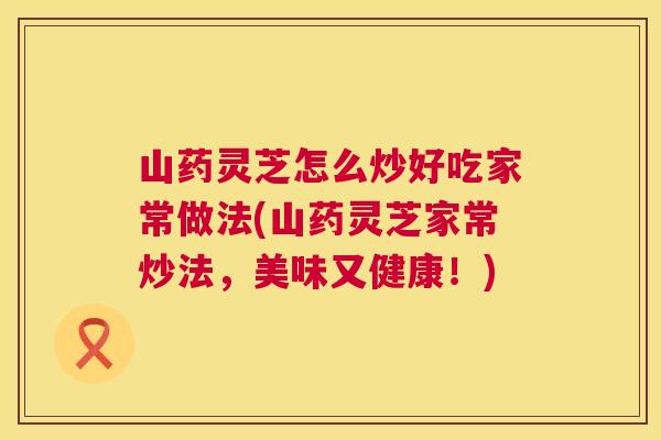 山药灵芝怎么炒好吃家常做法(山药灵芝家常炒法，美味又健康！)  第1张