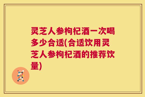 灵芝人参枸杞酒一次喝多少合适(合适饮用灵芝人参枸杞酒的推荐饮量)  第1张