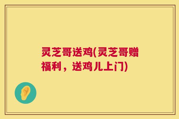 灵芝哥送鸡(灵芝哥赠福利，送鸡儿上门)  第1张