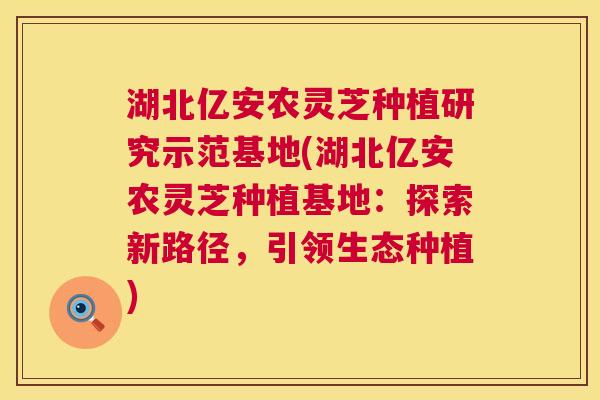 湖北亿安农灵芝种植研究示范基地(湖北亿安农灵芝种植基地：探索新路径，引领生态种植)  第1张