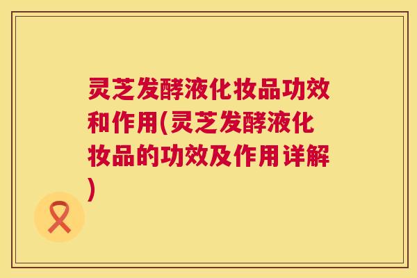 灵芝发酵液化妆品功效和作用(灵芝发酵液化妆品的功效及作用详解)  第1张
