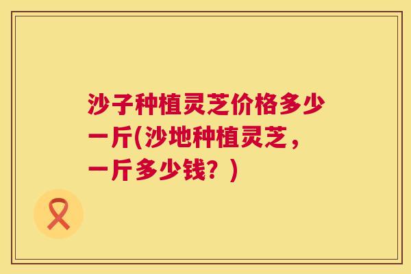 沙子种植灵芝价格多少一斤(沙地种植灵芝，一斤多少钱？)  第1张